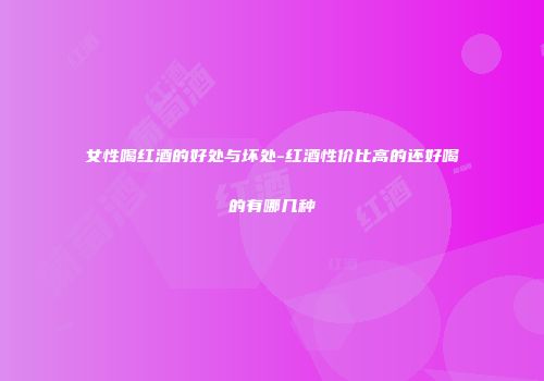 女性喝红酒的好处与坏处-红酒性价比高的还好喝的有哪几种