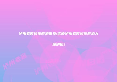 泸州老窖桃花醉酒批发(优质泸州老窖桃花醉酒大量供应)