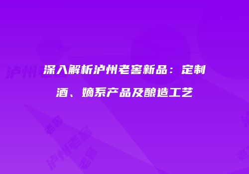 深入解析泸州老窖新品：定制酒、嫡系产品及酿造工艺