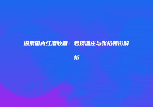 探索国内红酒收藏：君顶酒庄与张裕领衔解析