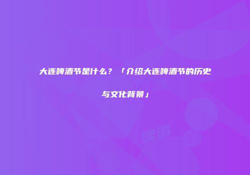 大连啤酒节是什么？「介绍大连啤酒节的历史与文化背景」