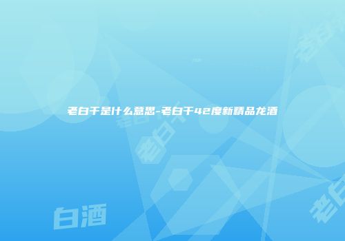 老白干是什么意思-老白干42度新精品龙酒
