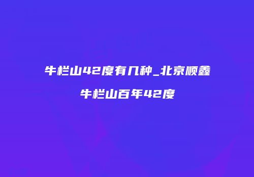 牛栏山42度有几种_北京顺鑫牛栏山百年42度