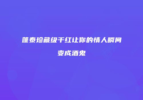 蓬泰珍藏级干红让你的情人瞬间变成酒鬼