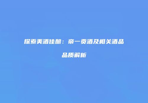 探索美酒佳酿：帝一贡酒及相关酒品品质解析