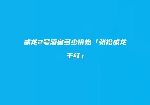 威龙2号酒窖多少价格「张裕威龙干红」