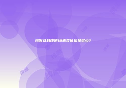 玛咖特制啤酒12瓶装价格是多少？