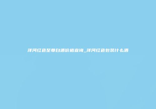 洋河红色至尊白酒价格查询_洋河红色包装什么酒