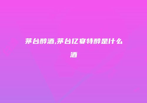 茅台醇酒,茅台亿宴特醇是什么酒