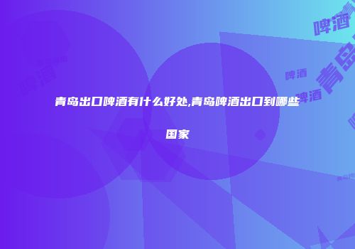 青岛出口啤酒有什么好处,青岛啤酒出口到哪些国家
