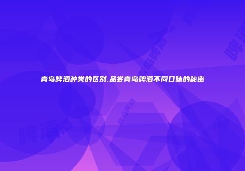青岛啤酒种类的区别,品尝青岛啤酒不同口味的秘密