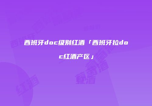 西班牙doc级别红酒「西班牙拉doc红酒产区」