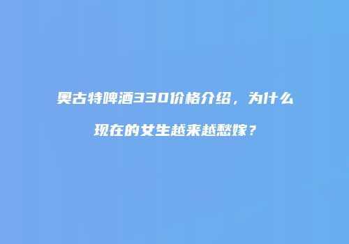奥古特啤酒330价格介绍，为什么现在的女生越来越愁嫁？