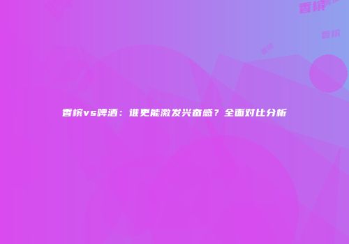 香槟vs啤酒：谁更能激发兴奋感？全面对比分析