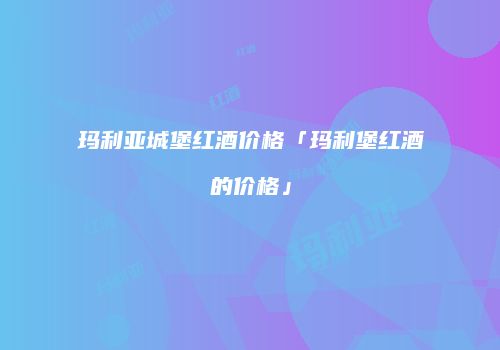 玛利亚城堡红酒价格「玛利堡红酒的价格」