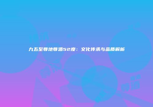 九五至尊地尊酒52度：文化传承与品质解析