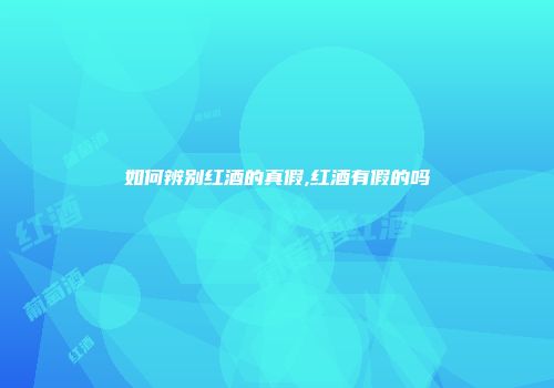 如何辨别红酒的真假,红酒有假的吗