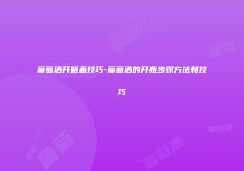 葡萄酒开瓶盖技巧-葡萄酒的开瓶步骤方法和技巧