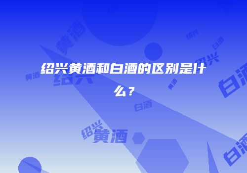 绍兴黄酒和白酒的区别是什么？