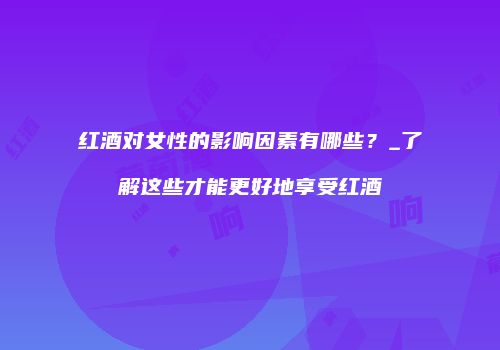 红酒对女性的影响因素有哪些？_了解这些才能更好地享受红酒