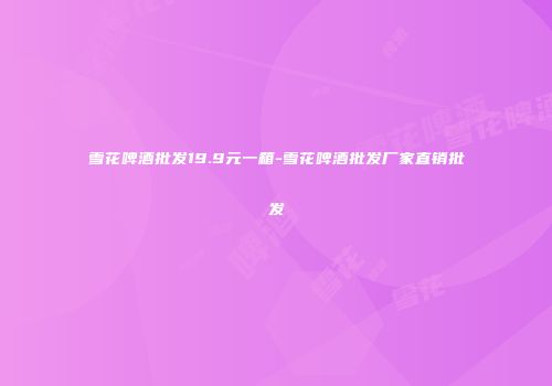 雪花啤酒批发19.9元一箱-雪花啤酒批发厂家直销批发
