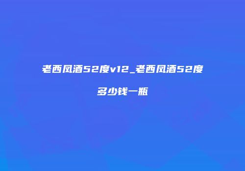老西凤酒52度v12_老西凤酒52度多少钱一瓶