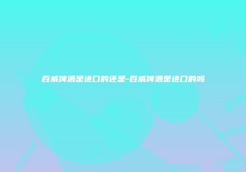 百威啤酒是进口的还是-百威啤酒是进口的吗