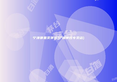 宁津哪里卖茅台(宁国茅台专卖店)