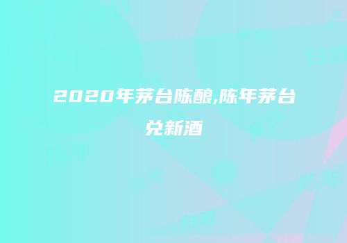 2020年茅台陈酿,陈年茅台兑新酒