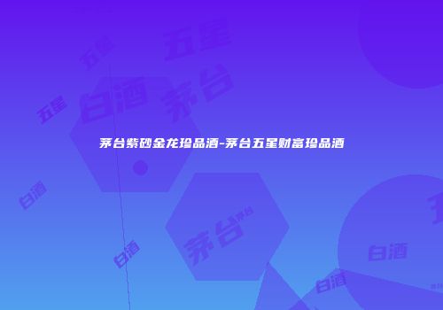 茅台紫砂金龙珍品酒-茅台五星财富珍品酒