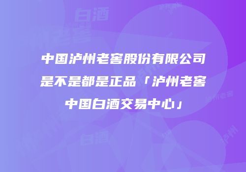 中国泸州老窖股份有限公司是不是都是正品「泸州老窖中国白酒交易中心」