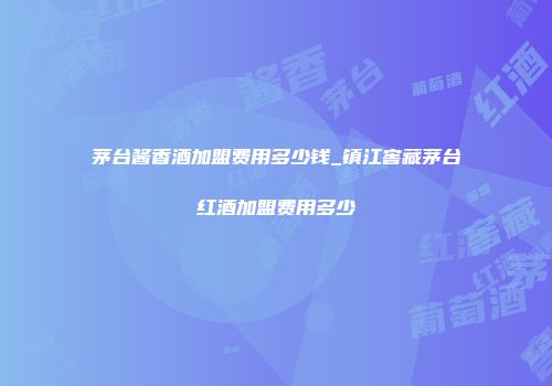 茅台酱香酒加盟费用多少钱_镇江窖藏茅台红酒加盟费用多少