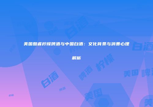 美国酷睿柠檬啤酒与中国白酒：文化背景与消费心理解析