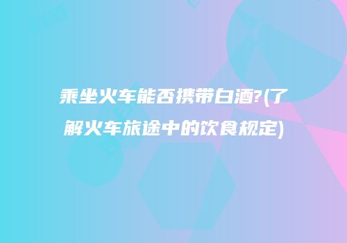 乘坐火车能否携带白酒?(了解火车旅途中的饮食规定)