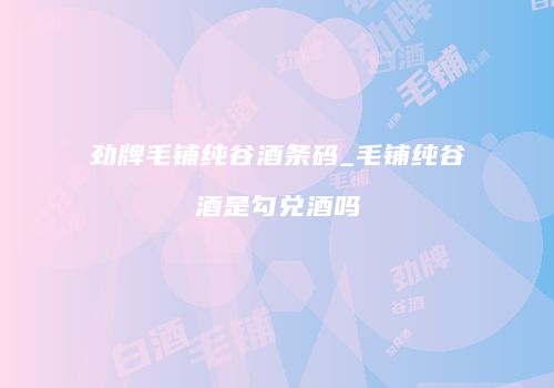 劲牌毛铺纯谷酒条码_毛铺纯谷酒是勾兑酒吗