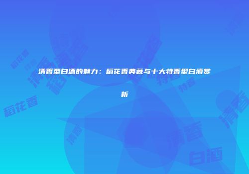 清香型白酒的魅力：稻花香典藏与十大特香型白酒赏析
