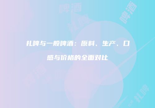 扎啤与一般啤酒：原料、生产、口感与价格的全面对比
