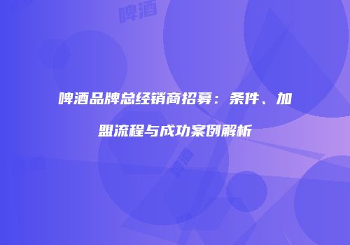 啤酒品牌总经销商招募：条件、加盟流程与成功案例解析
