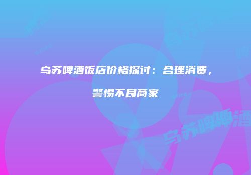 乌苏啤酒饭店价格探讨：合理消费，警惕不良商家