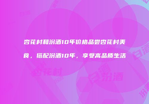 杏花村和汾酒10年价格品尝杏花村美食，搭配汾酒10年，享受高品质生活