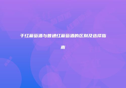 干红葡萄酒与普通红葡萄酒的区别及选择指南