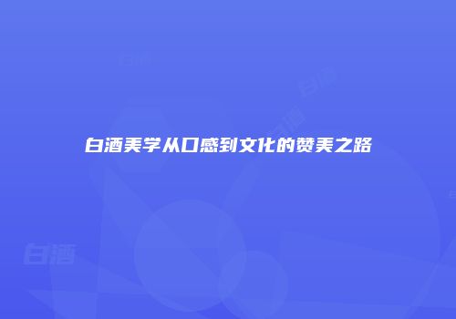 白酒美学从口感到文化的赞美之路