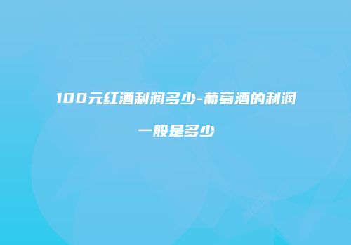 100元红酒利润多少-葡萄酒的利润一般是多少