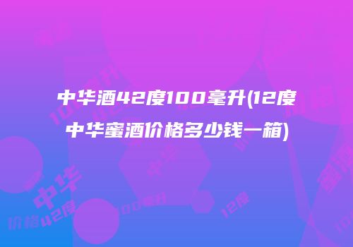 中华酒42度100毫升(12度中华蜜酒价格多少钱一箱)