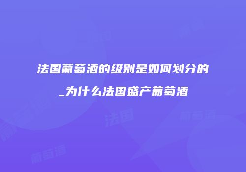 法国葡萄酒的级别是如何划分的_为什么法国盛产葡萄酒