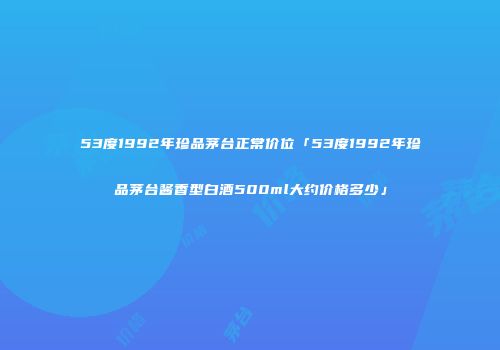 53度1992年珍品茅台正常价位「53度1992年珍品茅台酱香型白酒500ml大约价格多少」