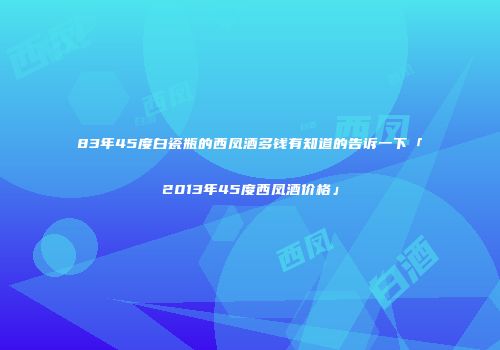 83年45度白瓷瓶的西凤酒多钱有知道的告诉一下「2013年45度西凤酒价格」