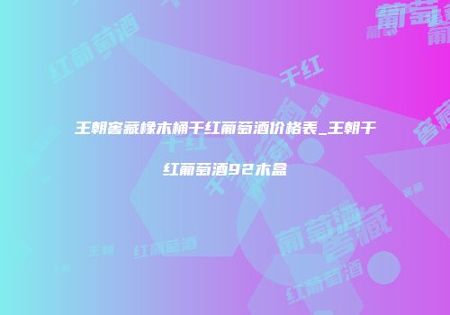 王朝窖藏橡木桶干红葡萄酒价格表_王朝干红葡萄酒92木盒
