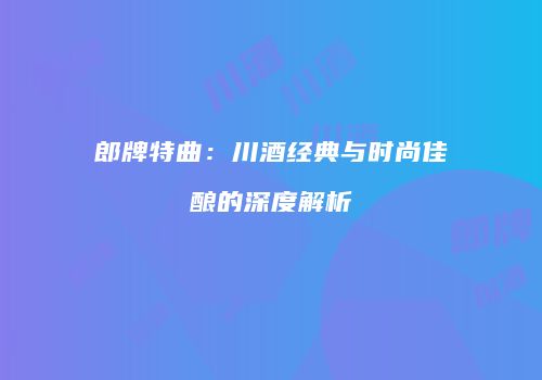 郎牌特曲：川酒经典与时尚佳酿的深度解析