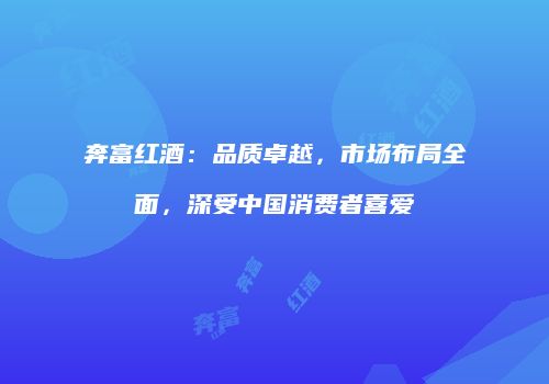 奔富红酒：品质卓越，市场布局全面，深受中国消费者喜爱